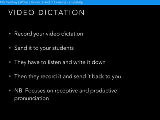 • Record your video dictation
• Send it to your students
• They have to listen and write it down
• Then they record it and send it back to you
• NB: Focuses on receptive and productive
pronunciation
V I D E O D I C TAT I O N
Nik Peachey | Writer | Trainer | Head of Learning - EnglishUp
 