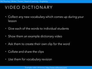• Collect any new vocabulary which comes up during your
lesson
• Give each of the words to individual students
• Show them an example dictionary video
• Ask them to create their own clip for the word
• Collate and share the clips
• Use them for vocabulary revision
V I D E O D I C T I O N A RY
Example video dictionary http://www.vidtionary.com/
Nik Peachey | Writer | Trainer | Head of Learning - EnglishUp
 