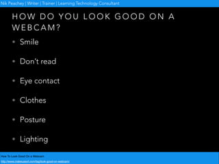H O W D O Y O U L O O K G O O D O N A
W E B C A M ?
• Smile
• Don’t read
• Eye contact
• Clothes
• Posture
• Lighting
How To Look Good On a Webcam
http://www.makeuseof.com/tag/look-good-on-webcam/
Nik Peachey | Writer | Trainer | Learning Technology Consultant
 