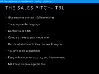 • Give students the task - Sell something
• They prepare the language
• Do their sales pitch
• Compare theirs to your model one
• Decide what elements they can take from you
• You give some suggestions
• Retry with a focus on accuracy and improvement
• NB: Focus on paralinguistic too.
T H E S A L E S P I T C H - T B L
Nik Peachey | Writer | Trainer | Head of Learning - EnglishUp
 