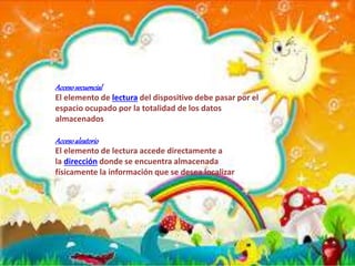 Accesosecuencial
El elemento de lectura del dispositivo debe pasar por el
espacio ocupado por la totalidad de los datos
almacenados
Accesoaleatorio
El elemento de lectura accede directamente a
la dirección donde se encuentra almacenada
físicamente la información que se desea localizar
 