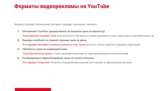 Форматы видеорекламы на YouTube
Выберите формат объявлений, который подойдет для вашего бизнеса.
1. Объявления TrueView, предлагаемые на аукционе (цена за просмотр).
Такой формат подойдет вам, если вы хотите как можно скорее расширить охват аудитории и заинтересовать ее.
2. Баннеры masthead на главной странице (цена за день).
Этот формат рекламы особенно полезен в том случае, если вы хотите охватить широкую аудиторию.
3. Лайтбоксы (цена за взаимодействие).
Такие объявления нужны, чтобы направить рекламу на заинтересованных пользователей.
4. Резервируемые видеообъявления (цена за тысячу показов).
Этот формат позволяет получить определенное количество показов по фиксированной цене.
 