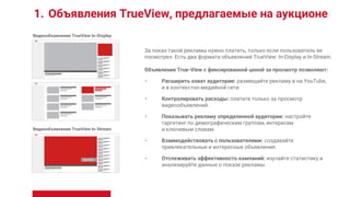 1. Объявления TrueView, предлагаемые на аукционе
За показ такой рекламы нужно платить, только если пользователь ее
посмотрел. Есть два формата объявлений TrueView: In-Display и In-Stream.
Объявления True-View с фиксированной ценой за просмотр позволяют:
• Расширить охват аудитории: размещайте рекламу и на YouTube,
и в контекстно-медийной сети.
• Контролировать расходы: платите только за просмотр
видеообъявлений.
• Показывать рекламу определенной аудитории: настройте
таргетинг по демографическим группам, интересам
и ключевым словам.
• Взаимодействовать с пользователями: создавайте
привлекательные и интересные объявления.
• Отслеживать эффективность кампаний: изучайте статистику и
анализируйте данные о показе рекламы.
Видеообъявления TrueView In-Display
Видеообъявления TrueView In-Stream
 