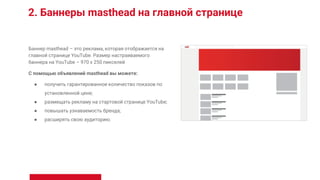2. Баннеры masthead на главной странице
Баннер masthead – это реклама, которая отображается на
главной странице YouTube. Размер настраиваемого
баннера на YouTube – 970 x 250 пикселей
С помощью объявлений masthead вы можете:
● получить гарантированное количество показов по
установленной цене;
● размещать рекламу на стартовой странице YouTube;
● повышать узнаваемость бренда;
● расширять свою аудиторию.
 