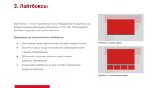 3. Лайтбоксы
Лайтбоксы – это интерактивные мультимедийные объявления, на
которых можно размещать материалы с YouTube. Такой формат
рекламы подходит для любых экранов.
Преимущества использования лайтбоксов:
● Настраивайте рекламные блоки под свои предпочтения.
● Платите, только когда пользователь взаимодействует
с вашим объявлением.
● Добавляйте свои материалы в уже готовые
шаблоны объявлений.
● Создавайте лайтбоксы из уже готовых объявлений
формата masthead.
Лайтбокс с одним видео
Лайтбокс с несколькими видео
 