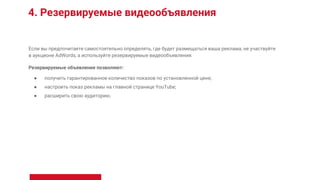 4. Резервируемые видеообъявления
Если вы предпочитаете самостоятельно определять, где будет размещаться ваша реклама, не участвуйте
в аукционе AdWords, а используйте резервируемые видеообъявления.
Резервируемые объявления позволяют:
● получить гарантированное количество показов по установленной цене;
● настроить показ рекламы на главной странице YouTube;
● расширить свою аудиторию.
 