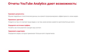 Отчеты YouTube Analytics дают возможность:
Оценивать результаты.
Изучив подробные статистические данные, вы можете проанализировать эффективность своих видео.
Привлекать зрителей.
Следите за тем, кто смотрит ваши видео, и за тем, какие ролики нравятся зрителям больше всего.
Определять источники трафика.
Узнайте, как пользователи находят ваш контент.
Удерживать аудиторию.
Определите видео, которые привлекают больше всего подписчиков.
 