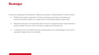Выводы
Основные преимущества кампаний с AdWords для видео и объявлениями TrueView таковы:
● AdWords для видео позволяет не только показывать рекламу потенциальным
клиентам в нужное время, но и представлять свой бренд широкой аудитории.
● Видеореклама дает пользователям более полное и содержательное представление о
ваших товарах и услугах, чем текстовые и графические объявления.
● С помощью YouTube Analytics можно просматривать всю необходимую статистику и
оценивать эффективность кампаний.
 