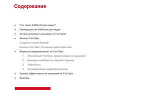 Содержание
● Что такое AdWords для видео?
● Преимущества AdWords для видео
● Зачем размещать рекламу на YouTube?
● Каналы YouTube
Создание канала бренда
Каналы YouTube | Основные характеристики
● Форматы видеорекламы на YouTube:
1. Объявления TrueView, предлагаемые на аукционе.
2. Баннеры masthead на главной странице.
3. Лайтбоксы.
4. Резервируемые видеообъявления.
● Оценка эффективности кампаний на YouTube
● Выводы
 