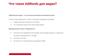 Что такое AdWords для видео?
AdWords для видео – это платная рекламная программа Google.
Если вы присоединитесь к ней, то сможете размещать рекламу:
● перед началом роликов на YouTube;
● на страницах поиска или просмотра видео.
Видеореклама также отображается:
● В контекстно-медийной сети Google. В нее входят ресурсы, создатели
которых сотрудничают с Google.
● На сайте YouTube.
● На сайтах и в приложениях, входящих в КМС.
 