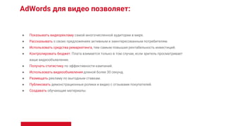 AdWords для видео позволяет:
● Показывать видеорекламу самой многочисленной аудитории в мире.
● Рассказывать о своих предложениях активным и заинтересованным потребителям.
● Использовать средства ремаркетинга, тем самым повышая рентабельность инвестиций.
● Контролировать бюджет. Плата взимается только в том случае, если зритель просматривает
ваше видеообъявление.
● Получать статистику по эффективности кампаний.
● Использовать видеообъявления длиной более 30 секунд.
● Размещать рекламу по выгодным ставкам.
● Публиковать демонстрационные ролики и видео с отзывами покупателей.
● Создавать обучающие материалы.
 