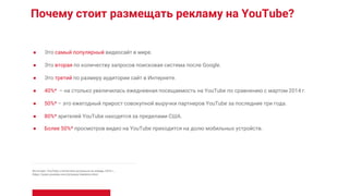 Почему стоит размещать рекламу на YouTube?
● Это самый популярный видеосайт в мире.
● Это вторая по количеству запросов поисковая система после Google.
● Это третий по размеру аудитории сайт в Интернете.
● 40%* – на столько увеличилась ежедневная посещаемость на YouTube по сравнению с мартом 2014 г.
● 50%* – это ежегодный прирост совокупной выручки партнеров YouTube за последние три года.
● 80%* зрителей YouTube находятся за пределами США.
● Более 50%* просмотров видео на YouTube приходится на долю мобильных устройств.
Источник: YouTube, статистика актуальна на январь 2016 г.,
https://www.youtube.com/yt/press/statistics.html.
 