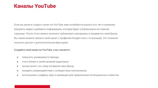 Каналы YouTube
Если вы решите создать канал на YouTube, вам потребуется указать его тип и название,
загрузить видео и добавить информацию, которая будет опубликована на главной
странице. После этого можно начинать публиковать материалы и продвигать свой бренд.
Вы также можете связать свой канал с профилем Google+ или с +страницей. Это позволит
получить доступ к дополнительным функциям.
Создайте свой канал на YouTube, и вы сможете:
● повысить узнаваемость бренда;
● стать ближе к своей целевой аудитори;и
● лучше узнать тех, кому интересен ваш бренд;
● наладить взаимодействие с сообществом поклонников;
● использовать графику, звук и анимацию для привлечения потенциальных клиентов.
 