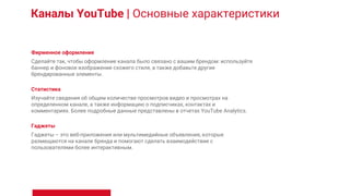 Каналы YouTube | Основные характеристики
Фирменное оформление
Сделайте так, чтобы оформление канала было связано с вашим брендом: используйте
баннер и фоновое изображение схожего стиля, а также добавьте другие
брендированные элементы.
Статистика
Изучайте сведения об общем количестве просмотров видео и просмотрах на
определенном канале, а также информацию о подписчиках, контактах и
комментариях. Более подробные данные представлены в отчетах YouTube Analytics.
Гаджеты
Гаджеты – это веб-приложения или мультимедийные объявления, которые
размещаются на канале бренда и помогают сделать взаимодействие с
пользователями более интерактивным.
 