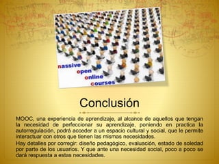 Conclusión 
MOOC, una experiencia de aprendizaje, al alcance de aquellos que tengan 
la necesidad de perfeccionar su aprendizaje, poniendo en practica la 
autorregulación, podrá acceder a un espacio cultural y social, que le permite 
interactuar con otros que tienen las mismas necesidades. 
Hay detalles por corregir: diseño pedagógico, evaluación, estado de soledad 
por parte de los usuarios. Y que ante una necesidad social, poco a poco se 
dará respuesta a estas necesidades. 
