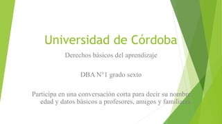 Universidad de Córdoba
Derechos básicos del aprendizaje
DBA N°1 grado sexto
Participa en una conversación corta para decir su nombre,
edad y datos básicos a profesores, amigos y familiares.
 