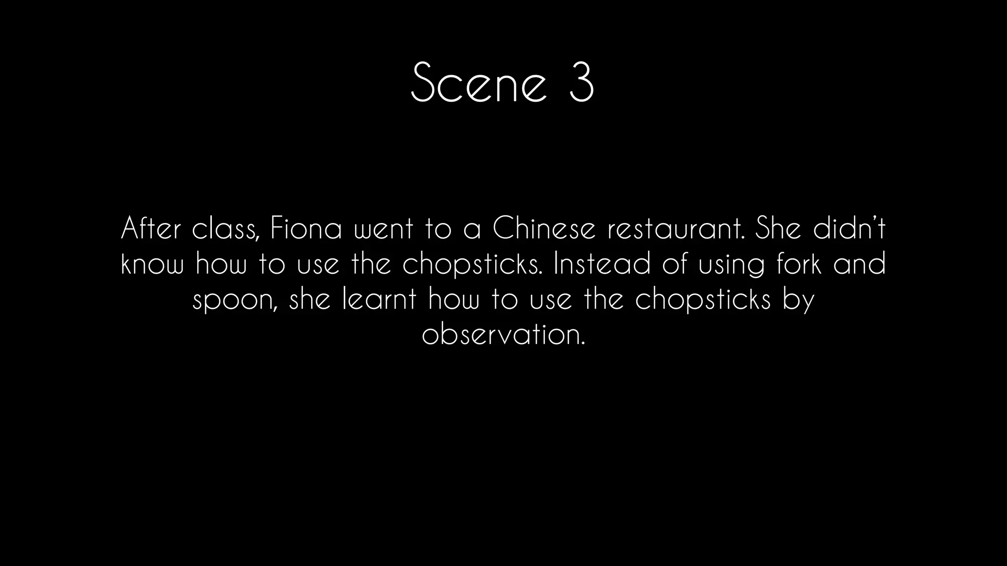 Scene 3
After class, Fiona went to a Chinese restaurant. She didn’t
know how to use the chopsticks. Instead of using fork and
spoon, she learnt how to use the chopsticks by
observation.
 