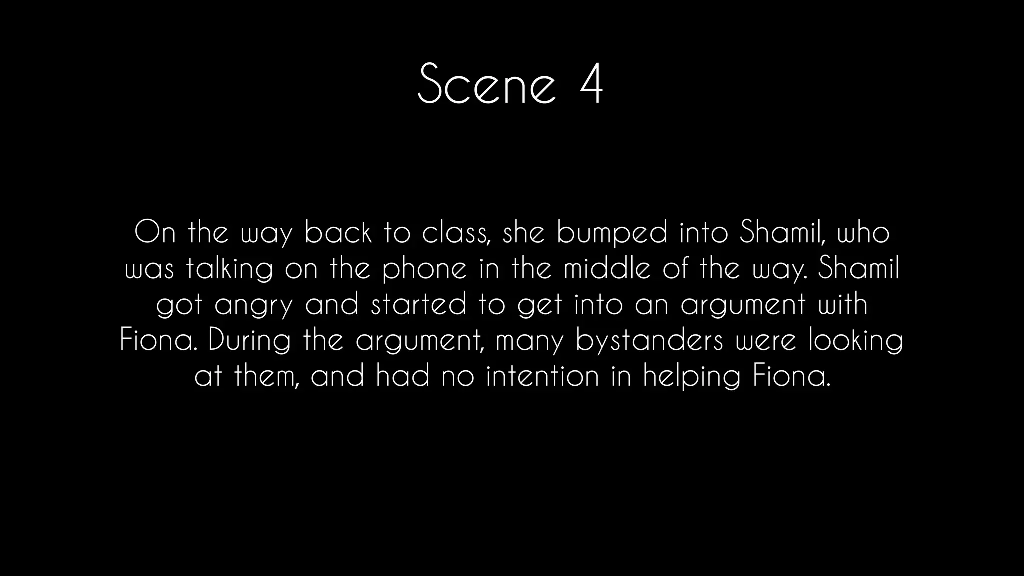 Scene 4
On the way back to class, she bumped into Shamil, who
was talking on the phone in the middle of the way. Shamil
got angry and started to get into an argument with
Fiona. During the argument, many bystanders were looking
at them, and had no intention in helping Fiona.
 