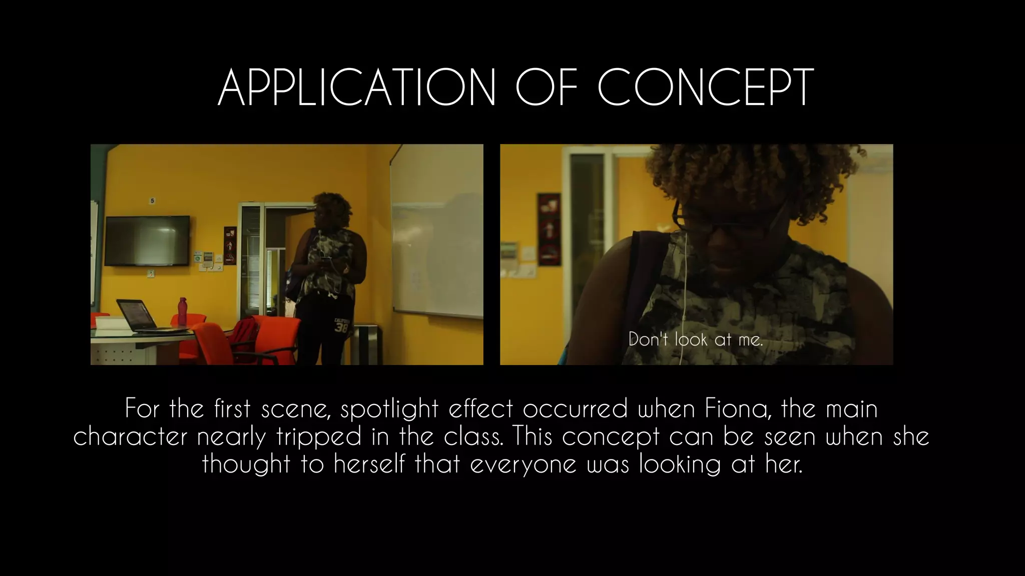 APPLICATION OF CONCEPT
For the first scene, spotlight effect occurred when Fiona, the main
character nearly tripped in the class. This concept can be seen when she
thought to herself that everyone was looking at her.
 