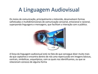 Os meios de comunicação, principalmente a televisão, desenvolvem formas sofisticadas e multidimensionais de comunicação sensorial, emocional e racional, superpondo linguagens e mensagens, que facilitam a interação com o público. A força da linguagem audiovisual está no fato de que consegue dizer muito mais do que captamos e encontra dentro de nós uma repercussão em imagens básicas, centrais, simbólicas, arquetípicas, com as quais nos identificamos, ou que se relacionam conosco de alguma forma A Linguagem Audiovisual 