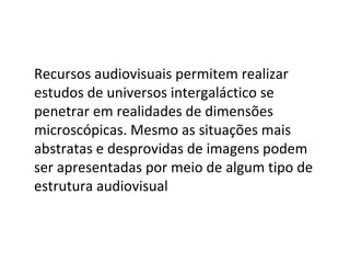 Recursos audiovisuais permitem realizar estudos de universos intergaláctico se penetrar em realidades de dimensões microscópicas. Mesmo as situações mais abstratas e desprovidas de imagens podem ser apresentadas por meio de algum tipo de estrutura audiovisual 
