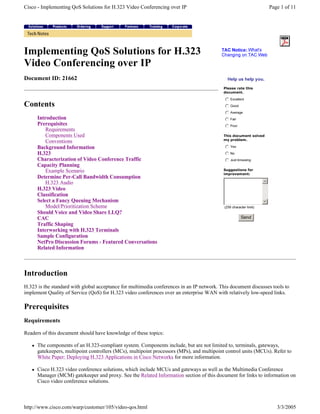 Cisco - Implementing QoS Solutions for H.323 Video Conferencing over IP

Implementing QoS Solutions for H.323
Video Conferencing over IP

Page 1 of 11

TAC Notice: What's
C han g i n g o n T A C We b

H el p u s h el p y ou .

Document ID: 21662

Please rate this
d o c u m en t.

j
k
l
m
n Excellent
j
k
l
m
nG

Contents
Introduction
Prerequisites
Requirements
Components Used
Conventions
Background Information
H.323
Characterization of Video Conference Traffic
Capacity Planning
Example Scenario
Determine Per-Call Bandwidth Consumption
H.323 Audio
H.323 Video
Classification
Select a Fancy Queuing Mechanism
Model/Prioritization Scheme
Should Voice and Video Share LLQ?
CAC
Traffic Shaping
Interworking with H.323 Terminals
Sample Configuration
NetPro Discussion Forums - Featured Conversations
Related Information

o o d

j
k
l
m
nA
j
k
l
m
nF

v er a g e

m

j
k
l
m
n

a ir
P o o r

T his d o c u m en t so lv ed
y p ro b lem .

j
k
l
m
nY

es

j
k
l
m
nJ

u s t b r o w s i ng

j
k
l
m
n

N o

S u g g estio n s f o r
im p ro v em en t:

( 2 5 6 ch a r a cter li m i t)

Send

Introduction
H.323 is the standard with global acceptance for multimedia conferences in an IP network. This document discusses tools to
implement Quality of Service (QoS) for H.323 video conferences over an enterprise WAN with relatively low-speed links.

Prerequisites
Requirements
Readers of this document should have knowledge of these topics:
The components of an H.323-compliant system. Components include, but are not limited to, terminals, gateways,
gatekeepers, multipoint controllers (MCs), multipoint processors (MPs), and multipoint control units (MCUs). Refer to
White Paper: Deploying H.323 Applications in Cisco Networks for more information.
Cisco H.323 video conference solutions, which include MCUs and gateways as well as the Multimedia Conference
Manager (MCM) gatekeeper and proxy. See the Related Information section of this document for links to information on
Cisco video conference solutions.

http://www.cisco.com/warp/customer/105/video-qos.html

3/3/2005

 