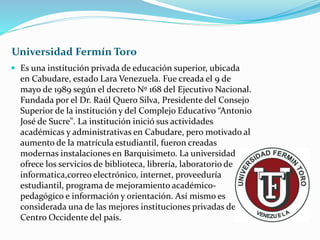 Universidad Fermín Toro
 Es una institución privada de educación superior, ubicada
en Cabudare, estado Lara Venezuela. Fue creada el 9 de
mayo de 1989 según el decreto Nº 168 del Ejecutivo Nacional.
Fundada por el Dr. Raúl Quero Silva, Presidente del Consejo
Superior de la institución y del Complejo Educativo “Antonio
José de Sucre". La institución inició sus actividades
académicas y administrativas en Cabudare, pero motivado al
aumento de la matrícula estudiantil, fueron creadas
modernas instalaciones en Barquisimeto. La universidad
ofrece los servicios de biblioteca, librería, laboratorio de
informatica,correo electrónico, internet, proveeduría
estudiantil, programa de mejoramiento académico-
pedagógico e información y orientación. Así mismo es
considerada una de las mejores instituciones privadas del
Centro Occidente del país.
 