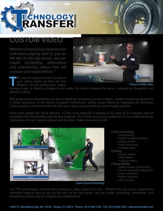 CUSTOM VIDEO
“Whetherit’soneofourexperienced
instructors playing lead or you as
the star on the big screen, we can
create compelling, informative,
and entertaining videos that will
surpass your expectations.”
T
TS uses an arsenal of tools to ensure
your videos stand out from the rest.
Whether we are editing your videos,
filming on-site, or shooting footage in our studio, the result is always the same – compelling, thoughtful, and
effective videos.
With green screen compositing, we can transport you anywhere you can imagine – inside mechanical equipment,
a virtual classroom, or the depths of space! Furthermore, adding visual effects by integrating 3D animation,
motion graphics, and kinetic text will take your videos beyond what you ever thought possible.
Since most people are visual learners, it is far more impactful to present a 3D video of an exploded view of
equipment than by providing only reading materials. Our videos ensure your audience not only understands the
information, but can visually connect with the topic. Videos services include:
Let TTS’ phenomenal creative team develop a video solution for you. Whether it’s one of our experienced
instructors playing lead or you as the star on the big screen, we can create compelling, informative, and
entertaining videos that will surpass your expectations.
GreenScreenCompositing
• Video Recording
• HD shooting
• On/Off location shooting
• Green screen
• Audio recording
• Lighting setup
• Editing
• Promo videos
• PSA videos
• Training videos
• Visual Effects
• Green screen compositing
• 3D and live action integration
• Color correction
• Motion graphics
• 3D animation
Pressure Safety Video
14497 N. Dale Mabry Hwy Ste 120-N • Tampa, FL 33618 • Phone: (813) 908-1100 • Fax: (813) 908-1200 • www.techtransfer.com
 