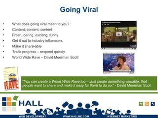 Going Viral What does going viral mean to you? Content, content, content Fresh, daring, exciting, funny Get it out to industry influencers Make it share-able Track progress – respond quickly World Wide Rave – David Meerman Scott “ You can create a World Wide Rave too – Just create something valuable, that people want to share and make it easy for them to do so .” - David Meerman Scott  