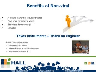 Benefits of Non-viral A picture is worth a thousand words Give your company a voice The views keep coming Long tail Texas Instruments – Thank an engineer March Campaign Results 151,000 Video Views 25,000 Further action/landing page Average time on site 4:21 