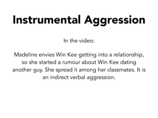 In the video:
Madeline envies Win Kee getting into a relationship,
so she started a rumour about Win Kee dating
another guy. She spread it among her classmates. It is
an indirect verbal aggression.
Instrumental Aggression
 
