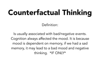 Counterfactual Thinking
Definition:
Is usually associated with bad/negative events.
Cognition always affected the mood. It is because
mood is dependent on memory, if we had a sad
memory, it may lead to a bad mood and negative
thinking. *IF ONLY*
 