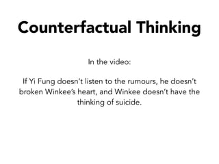 Counterfactual Thinking
In the video:
If Yi Fung doesn’t listen to the rumours, he doesn’t
broken Winkee’s heart, and Winkee doesn’t have the
thinking of suicide.
 