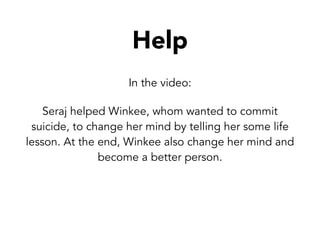 Help
In the video:
Seraj helped Winkee, whom wanted to commit
suicide, to change her mind by telling her some life
lesson. At the end, Winkee also change her mind and
become a better person.
 