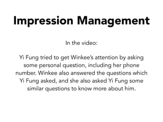 Impression Management
In the video:
Yi Fung tried to get Winkee’s attention by asking
some personal question, including her phone
number. Winkee also answered the questions which
Yi Fung asked, and she also asked Yi Fung some
similar questions to know more about him.
 