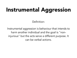 Instrumental Aggression
Definition:
Instrumental aggression is behaviour that intends to
harm another individual and the goal is "non-
injurious" but the acts serve a different purpose. It
can be verbal actions.
 