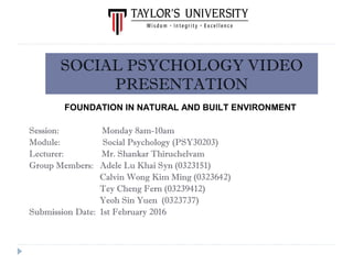Session: Monday 8am-10am
Module: Social Psychology (PSY30203)
Lecturer: Mr. Shankar Thiruchelvam
Group Members: Adele Lu Khai Syn (0323151)
Calvin Wong Kim Ming (0323642)
Tey Cheng Fern (03239412)
Yeoh Sin Yuen (0323737)
Submission Date: 1st February 2016
SOCIAL PSYCHOLOGY VIDEO
PRESENTATION
FOUNDATION IN NATURAL AND BUILT ENVIRONMENT
 