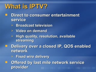 What is IPTV? Direct to consumer entertainment service Broadcast television Video on demand  High quality, resolution, available streaming Delivery over a closed IP, QOS enabled network Fixed wire delivery  Offered by last mile network service provider 