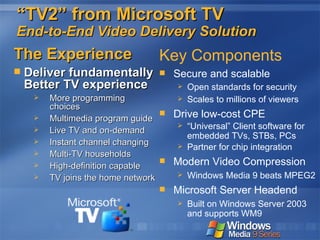 “ TV2” from Microsoft TV End-to-End Video Delivery Solution The Experience Deliver fundamentally Better TV experience More programming choices Multimedia program guide Live TV and on-demand Instant channel changing Multi-TV households High-definition capable TV joins the home network Key Components Secure and scalable Open standards for security Scales to millions of viewers Drive low-cost CPE “ Universal” Client software for embedded TVs, STBs, PCs Partner for chip integration Modern Video Compression Windows Media 9 beats MPEG2 Microsoft Server Headend Built on Windows Server 2003 and supports WM9 