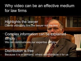 Why video can be an effective medium
for law firms

Highlights the lawyer
Clients ultimately hire the lawyer not the firm


Complex information can be explained
simply
We can communicate our expertise simply


Distribution is free
Because it is in demand, others will distribute it for us
 