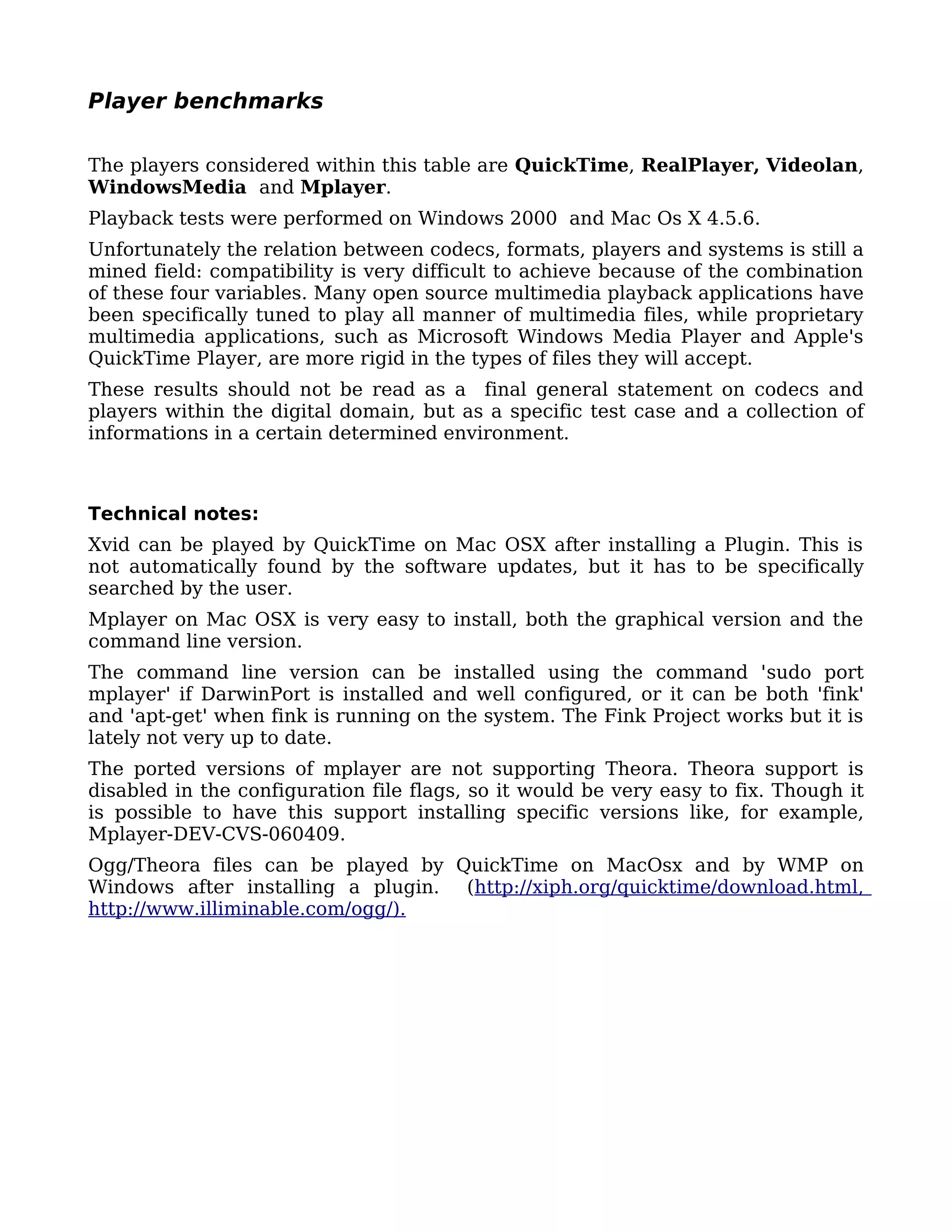 Player benchmarks

The players considered within this table are QuickTime, RealPlayer, Videolan,
WindowsMedia and Mplayer.
Playback tests were performed on Windows 2000 and Mac Os X 4.5.6.
Unfortunately the relation between codecs, formats, players and systems is still a
mined field: compatibility is very difficult to achieve because of the combination
of these four variables. Many open source multimedia playback applications have
been specifically tuned to play all manner of multimedia files, while proprietary
multimedia applications, such as Microsoft Windows Media Player and Apple's
QuickTime Player, are more rigid in the types of files they will accept.
These results should not be read as a final general statement on codecs and
players within the digital domain, but as a specific test case and a collection of
informations in a certain determined environment.



Technical notes:
Xvid can be played by QuickTime on Mac OSX after installing a Plugin. This is
not automatically found by the software updates, but it has to be specifically
searched by the user.
Mplayer on Mac OSX is very easy to install, both the graphical version and the
command line version.
The command line version can be installed using the command 'sudo port
mplayer' if DarwinPort is installed and well configured, or it can be both 'fink'
and 'apt-get' when fink is running on the system. The Fink Project works but it is
lately not very up to date.
The ported versions of mplayer are not supporting Theora. Theora support is
disabled in the configuration file flags, so it would be very easy to fix. Though it
is possible to have this support installing specific versions like, for example,
Mplayer-DEV-CVS-060409.
Ogg/Theora files can be played by QuickTime on MacOsx and by WMP on
Windows after installing a plugin. (http://xiph.org/quicktime/download.html,
http://www.illiminable.com/ogg/).
 