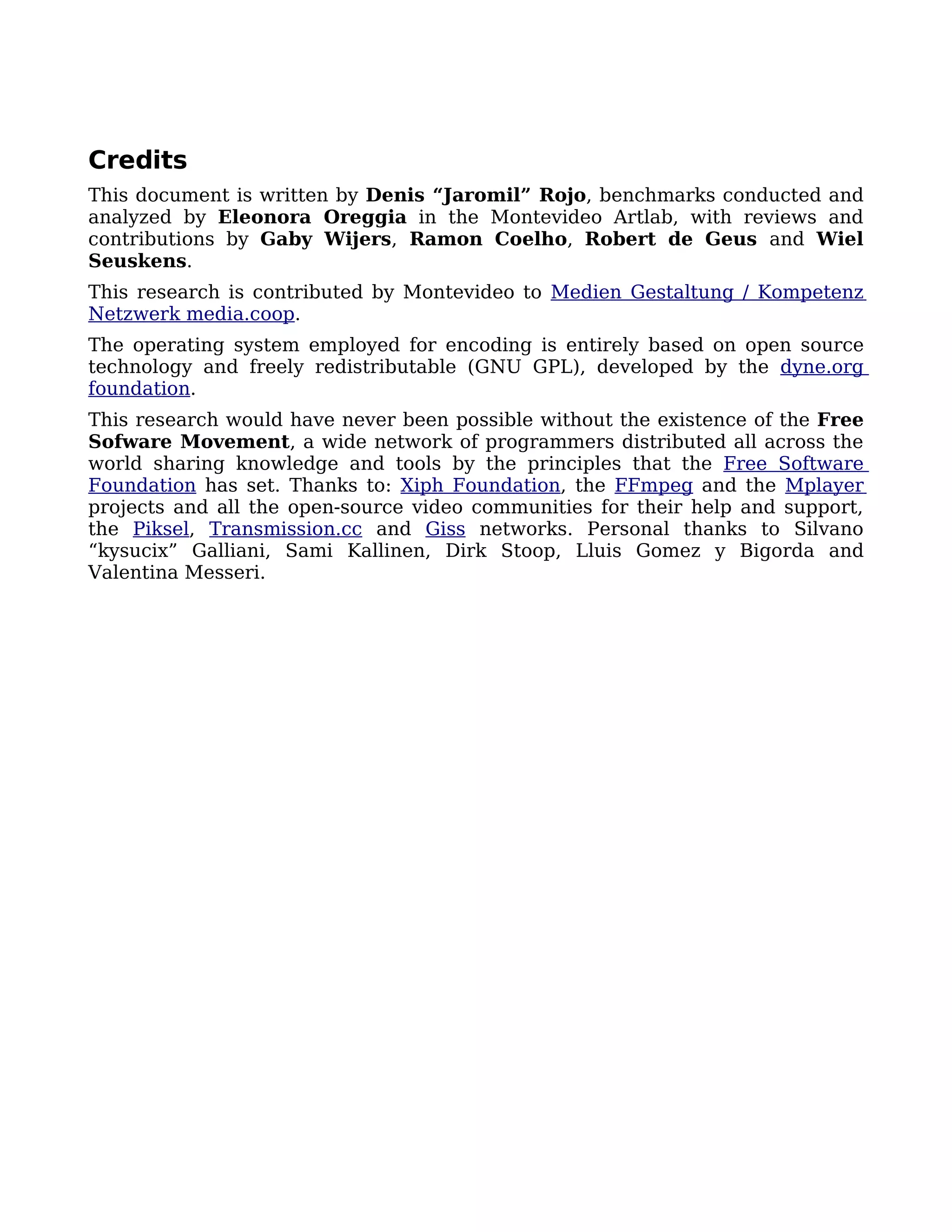 Credits
This document is written by Denis “Jaromil” Rojo, benchmarks conducted and
analyzed by Eleonora Oreggia in the Montevideo Artlab, with reviews and
contributions by Gaby Wijers, Ramon Coelho, Robert de Geus and Wiel
Seuskens.
This research is contributed by Montevideo to Medien Gestaltung / Kompetenz
Netzwerk media.coop.
The operating system employed for encoding is entirely based on open source
technology and freely redistributable (GNU GPL), developed by the dyne.org
foundation.
This research would have never been possible without the existence of the Free
Sofware Movement, a wide network of programmers distributed all across the
world sharing knowledge and tools by the principles that the Free Software
Foundation has set. Thanks to: Xiph Foundation, the FFmpeg and the Mplayer
projects and all the open-source video communities for their help and support,
the Piksel, Transmission.cc and Giss networks. Personal thanks to Silvano
“kysucix” Galliani, Sami Kallinen, Dirk Stoop, Lluis Gomez y Bigorda and
Valentina Messeri.
 