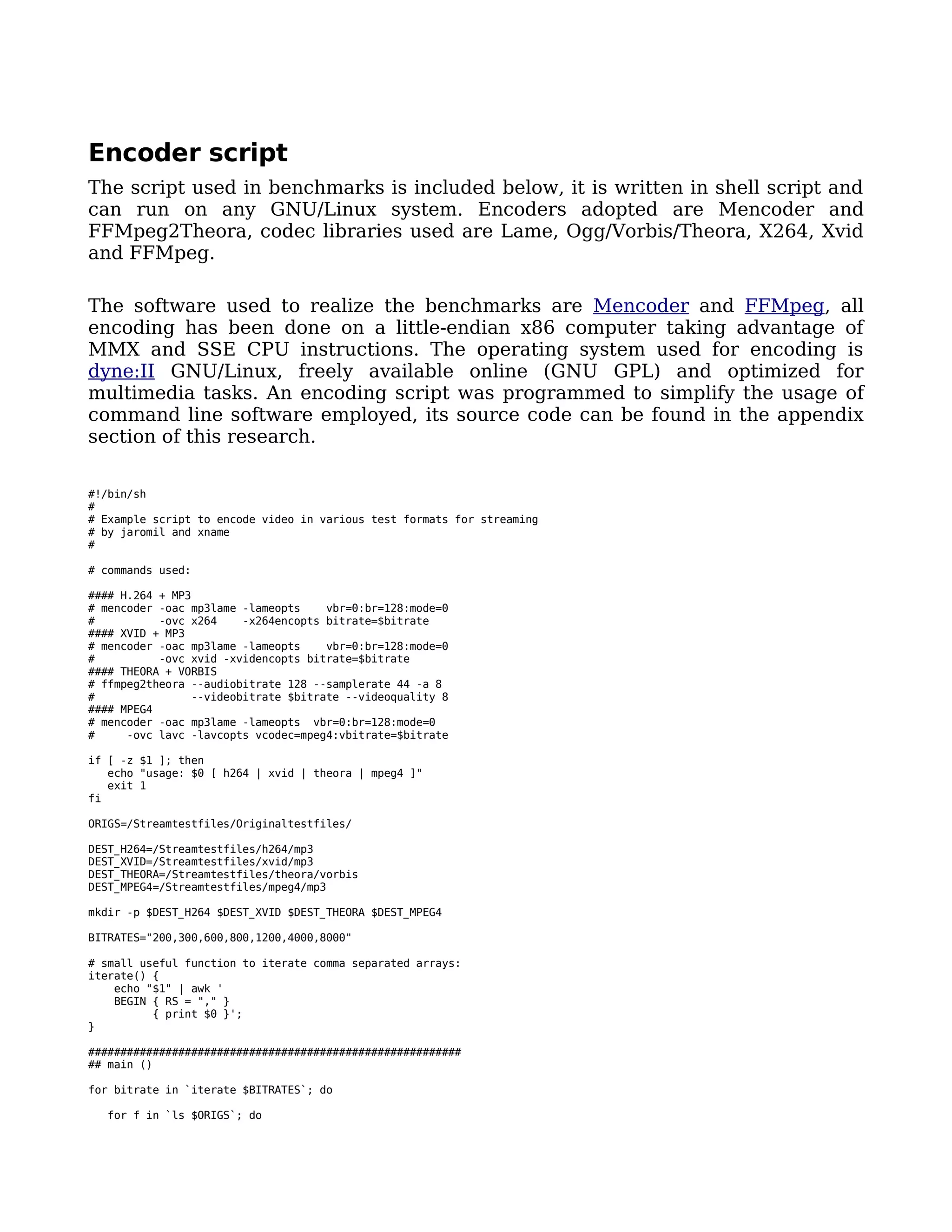 Encoder script
The script used in benchmarks is included below, it is written in shell script and
can run on any GNU/Linux system. Encoders adopted are Mencoder and
FFMpeg2Theora, codec libraries used are Lame, Ogg/Vorbis/Theora, X264, Xvid
and FFMpeg.

The software used to realize the benchmarks are Mencoder and FFMpeg, all
encoding has been done on a little-endian x86 computer taking advantage of
MMX and SSE CPU instructions. The operating system used for encoding is
dyne:II GNU/Linux, freely available online (GNU GPL) and optimized for
multimedia tasks. An encoding script was programmed to simplify the usage of
command line software employed, its source code can be found in the appendix
section of this research.

#!/bin/sh
#
# Example script to encode video in various test formats for streaming
# by jaromil and xname
#

# commands used:

#### H.264 + MP3
# mencoder -oac mp3lame -lameopts    vbr=0:br=128:mode=0
#          -ovc x264    -x264encopts bitrate=$bitrate
#### XVID + MP3
# mencoder -oac mp3lame -lameopts    vbr=0:br=128:mode=0
#          -ovc xvid -xvidencopts bitrate=$bitrate
#### THEORA + VORBIS
# ffmpeg2theora --audiobitrate 128 --samplerate 44 -a 8
#               --videobitrate $bitrate --videoquality 8
#### MPEG4
# mencoder -oac mp3lame -lameopts vbr=0:br=128:mode=0
#     -ovc lavc -lavcopts vcodec=mpeg4:vbitrate=$bitrate

if [ -z $1 ]; then
   echo "usage: $0 [ h264 | xvid | theora | mpeg4 ]"
   exit 1
fi

ORIGS=/Streamtestfiles/Originaltestfiles/

DEST_H264=/Streamtestfiles/h264/mp3
DEST_XVID=/Streamtestfiles/xvid/mp3
DEST_THEORA=/Streamtestfiles/theora/vorbis
DEST_MPEG4=/Streamtestfiles/mpeg4/mp3

mkdir -p $DEST_H264 $DEST_XVID $DEST_THEORA $DEST_MPEG4

BITRATES="200,300,600,800,1200,4000,8000"

# small useful function to iterate comma separated arrays:
iterate() {
    echo "$1" | awk '
    BEGIN { RS = "," }
          { print $0 }';
}

##########################################################
## main ()

for bitrate in `iterate $BITRATES`; do

  for f in `ls $ORIGS`; do
 