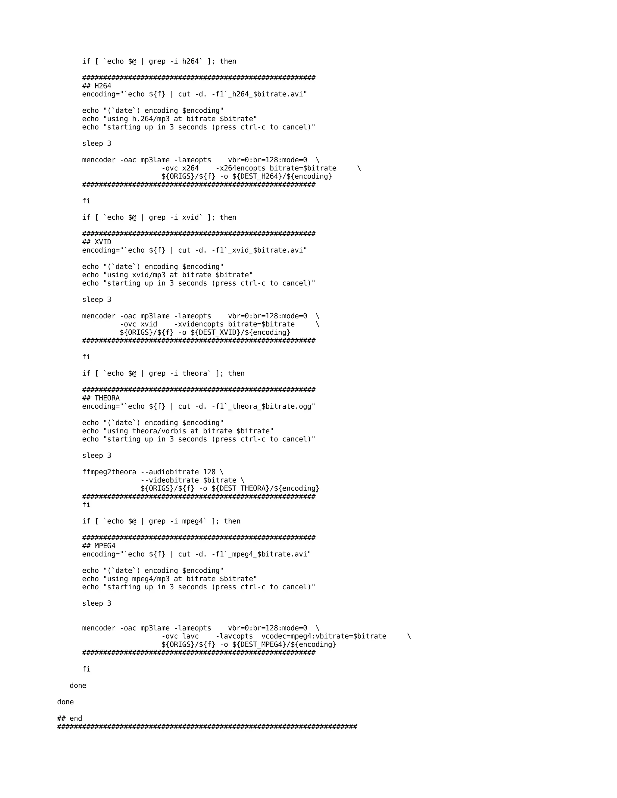 if [ `echo $@ | grep -i h264` ]; then

       ########################################################
       ## H264
       encoding="`echo ${f} | cut -d. -f1`_h264_$bitrate.avi"

       echo "(`date`) encoding $encoding"
       echo "using h.264/mp3 at bitrate $bitrate"
       echo "starting up in 3 seconds (press ctrl-c to cancel)"

       sleep 3

       mencoder -oac mp3lame -lameopts    vbr=0:br=128:mode=0 
                          -ovc x264    -x264encopts bitrate=$bitrate    
                          ${ORIGS}/${f} -o ${DEST_H264}/${encoding}
       ########################################################

       fi

       if [ `echo $@ | grep -i xvid` ]; then

       ########################################################
       ## XVID
       encoding="`echo ${f} | cut -d. -f1`_xvid_$bitrate.avi"

       echo "(`date`) encoding $encoding"
       echo "using xvid/mp3 at bitrate $bitrate"
       echo "starting up in 3 seconds (press ctrl-c to cancel)"

       sleep 3

       mencoder -oac mp3lame -lameopts    vbr=0:br=128:mode=0 
                -ovc xvid    -xvidencopts bitrate=$bitrate     
                ${ORIGS}/${f} -o ${DEST_XVID}/${encoding}
       ########################################################

       fi

       if [ `echo $@ | grep -i theora` ]; then

       ########################################################
       ## THEORA
       encoding="`echo ${f} | cut -d. -f1`_theora_$bitrate.ogg"

       echo "(`date`) encoding $encoding"
       echo "using theora/vorbis at bitrate $bitrate"
       echo "starting up in 3 seconds (press ctrl-c to cancel)"

       sleep 3

       ffmpeg2theora --audiobitrate 128 
                     --videobitrate $bitrate 
                     ${ORIGS}/${f} -o ${DEST_THEORA}/${encoding}
       ########################################################
       fi

       if [ `echo $@ | grep -i mpeg4` ]; then

       ########################################################
       ## MPEG4
       encoding="`echo ${f} | cut -d. -f1`_mpeg4_$bitrate.avi"

       echo "(`date`) encoding $encoding"
       echo "using mpeg4/mp3 at bitrate $bitrate"
       echo "starting up in 3 seconds (press ctrl-c to cancel)"

       sleep 3


       mencoder -oac mp3lame -lameopts    vbr=0:br=128:mode=0 
                          -ovc lavc    -lavcopts vcodec=mpeg4:vbitrate=$bitrate   
                          ${ORIGS}/${f} -o ${DEST_MPEG4}/${encoding}
       ########################################################

       fi

  done

done

## end
########################################################################
 