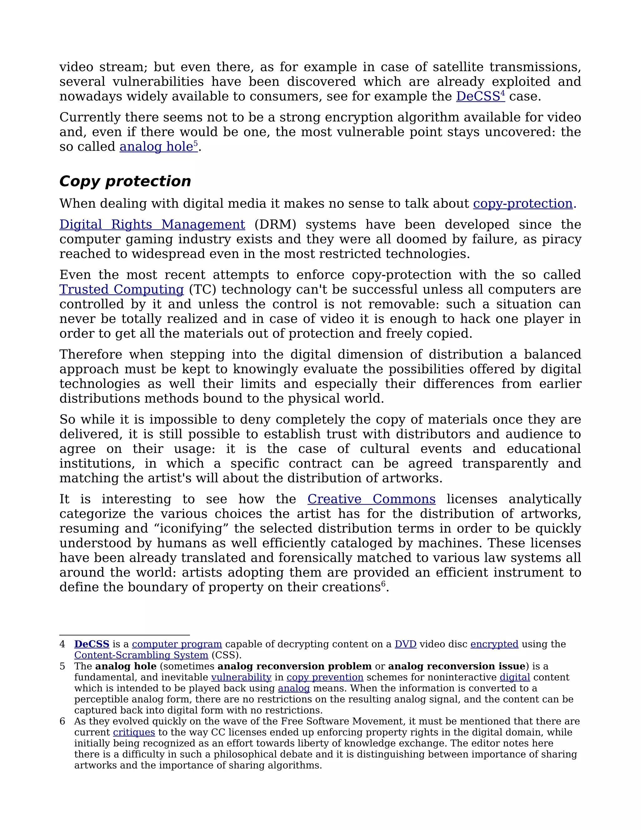 video stream; but even there, as for example in case of satellite transmissions,
several vulnerabilities have been discovered which are already exploited and
nowadays widely available to consumers, see for example the DeCSS4 case.
Currently there seems not to be a strong encryption algorithm available for video
and, even if there would be one, the most vulnerable point stays uncovered: the
so called analog hole5.

Copy protection
When dealing with digital media it makes no sense to talk about copy-protection.
Digital Rights Management (DRM) systems have been developed since the
computer gaming industry exists and they were all doomed by failure, as piracy
reached to widespread even in the most restricted technologies.
Even the most recent attempts to enforce copy-protection with the so called
Trusted Computing (TC) technology can't be successful unless all computers are
controlled by it and unless the control is not removable: such a situation can
never be totally realized and in case of video it is enough to hack one player in
order to get all the materials out of protection and freely copied.
Therefore when stepping into the digital dimension of distribution a balanced
approach must be kept to knowingly evaluate the possibilities offered by digital
technologies as well their limits and especially their differences from earlier
distributions methods bound to the physical world.
So while it is impossible to deny completely the copy of materials once they are
delivered, it is still possible to establish trust with distributors and audience to
agree on their usage: it is the case of cultural events and educational
institutions, in which a specific contract can be agreed transparently and
matching the artist's will about the distribution of artworks.
It is interesting to see how the Creative Commons licenses analytically
categorize the various choices the artist has for the distribution of artworks,
resuming and “iconifying” the selected distribution terms in order to be quickly
understood by humans as well efficiently cataloged by machines. These licenses
have been already translated and forensically matched to various law systems all
around the world: artists adopting them are provided an efficient instrument to
define the boundary of property on their creations6.



4 DeCSS is a computer program capable of decrypting content on a DVD video disc encrypted using the
  Content-Scrambling System (CSS).
5 The analog hole (sometimes analog reconversion problem or analog reconversion issue) is a
  fundamental, and inevitable vulnerability in copy prevention schemes for noninteractive digital content
  which is intended to be played back using analog means. When the information is converted to a
  perceptible analog form, there are no restrictions on the resulting analog signal, and the content can be
  captured back into digital form with no restrictions.
6 As they evolved quickly on the wave of the Free Software Movement, it must be mentioned that there are
  current critiques to the way CC licenses ended up enforcing property rights in the digital domain, while
  initially being recognized as an effort towards liberty of knowledge exchange. The editor notes here
  there is a difficulty in such a philosophical debate and it is distinguishing between importance of sharing
  artworks and the importance of sharing algorithms.
 