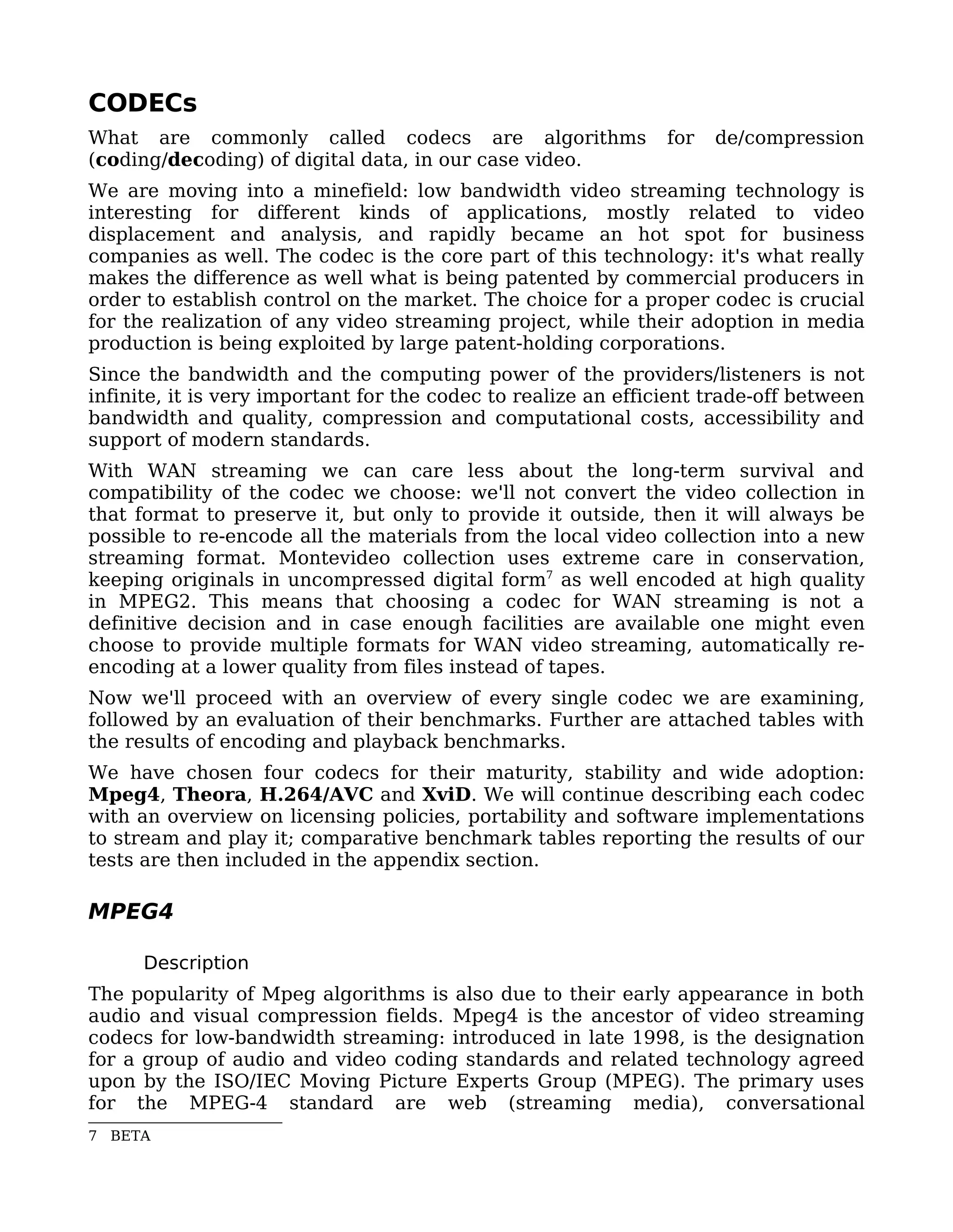 CODECs
What are commonly called codecs are algorithms                  for   de/compression
(coding/decoding) of digital data, in our case video.
We are moving into a minefield: low bandwidth video streaming technology is
interesting for different kinds of applications, mostly related to video
displacement and analysis, and rapidly became an hot spot for business
companies as well. The codec is the core part of this technology: it's what really
makes the difference as well what is being patented by commercial producers in
order to establish control on the market. The choice for a proper codec is crucial
for the realization of any video streaming project, while their adoption in media
production is being exploited by large patent-holding corporations.
Since the bandwidth and the computing power of the providers/listeners is not
infinite, it is very important for the codec to realize an efficient trade-off between
bandwidth and quality, compression and computational costs, accessibility and
support of modern standards.
With WAN streaming we can care less about the long-term survival and
compatibility of the codec we choose: we'll not convert the video collection in
that format to preserve it, but only to provide it outside, then it will always be
possible to re-encode all the materials from the local video collection into a new
streaming format. Montevideo collection uses extreme care in conservation,
keeping originals in uncompressed digital form7 as well encoded at high quality
in MPEG2. This means that choosing a codec for WAN streaming is not a
definitive decision and in case enough facilities are available one might even
choose to provide multiple formats for WAN video streaming, automatically re-
encoding at a lower quality from files instead of tapes.
Now we'll proceed with an overview of every single codec we are examining,
followed by an evaluation of their benchmarks. Further are attached tables with
the results of encoding and playback benchmarks.
We have chosen four codecs for their maturity, stability and wide adoption:
Mpeg4, Theora, H.264/AVC and XviD. We will continue describing each codec
with an overview on licensing policies, portability and software implementations
to stream and play it; comparative benchmark tables reporting the results of our
tests are then included in the appendix section.

MPEG4

      Description
The popularity of Mpeg algorithms is also due to their early appearance in both
audio and visual compression fields. Mpeg4 is the ancestor of video streaming
codecs for low-bandwidth streaming: introduced in late 1998, is the designation
for a group of audio and video coding standards and related technology agreed
upon by the ISO/IEC Moving Picture Experts Group (MPEG). The primary uses
for the MPEG-4 standard are web (streaming media), conversational
7 BETA
 
