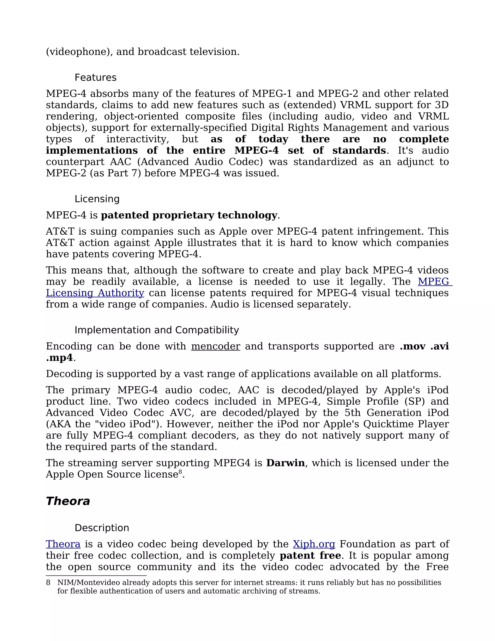 (videophone), and broadcast television.

       Features
MPEG-4 absorbs many of the features of MPEG-1 and MPEG-2 and other related
standards, claims to add new features such as (extended) VRML support for 3D
rendering, object-oriented composite files (including audio, video and VRML
objects), support for externally-specified Digital Rights Management and various
types of interactivity, but as of today there are no complete
implementations of the entire MPEG-4 set of standards. It's audio
counterpart AAC (Advanced Audio Codec) was standardized as an adjunct to
MPEG-2 (as Part 7) before MPEG-4 was issued.

       Licensing
MPEG-4 is patented proprietary technology.
AT&T is suing companies such as Apple over MPEG-4 patent infringement. This
AT&T action against Apple illustrates that it is hard to know which companies
have patents covering MPEG-4.
This means that, although the software to create and play back MPEG-4 videos
may be readily available, a license is needed to use it legally. The MPEG
Licensing Authority can license patents required for MPEG-4 visual techniques
from a wide range of companies. Audio is licensed separately.

       Implementation and Compatibility
Encoding can be done with mencoder and transports supported are .mov .avi
.mp4.
Decoding is supported by a vast range of applications available on all platforms.
The primary MPEG-4 audio codec, AAC is decoded/played by Apple's iPod
product line. Two video codecs included in MPEG-4, Simple Profile (SP) and
Advanced Video Codec AVC, are decoded/played by the 5th Generation iPod
(AKA the "video iPod"). However, neither the iPod nor Apple's Quicktime Player
are fully MPEG-4 compliant decoders, as they do not natively support many of
the required parts of the standard.
The streaming server supporting MPEG4 is Darwin, which is licensed under the
Apple Open Source license8.

Theora

       Description
Theora is a video codec being developed by the Xiph.org Foundation as part of
their free codec collection, and is completely patent free. It is popular among
the open source community and its the video codec advocated by the Free
8 NIM/Montevideo already adopts this server for internet streams: it runs reliably but has no possibilities
  for flexible authentication of users and automatic archiving of streams.
 