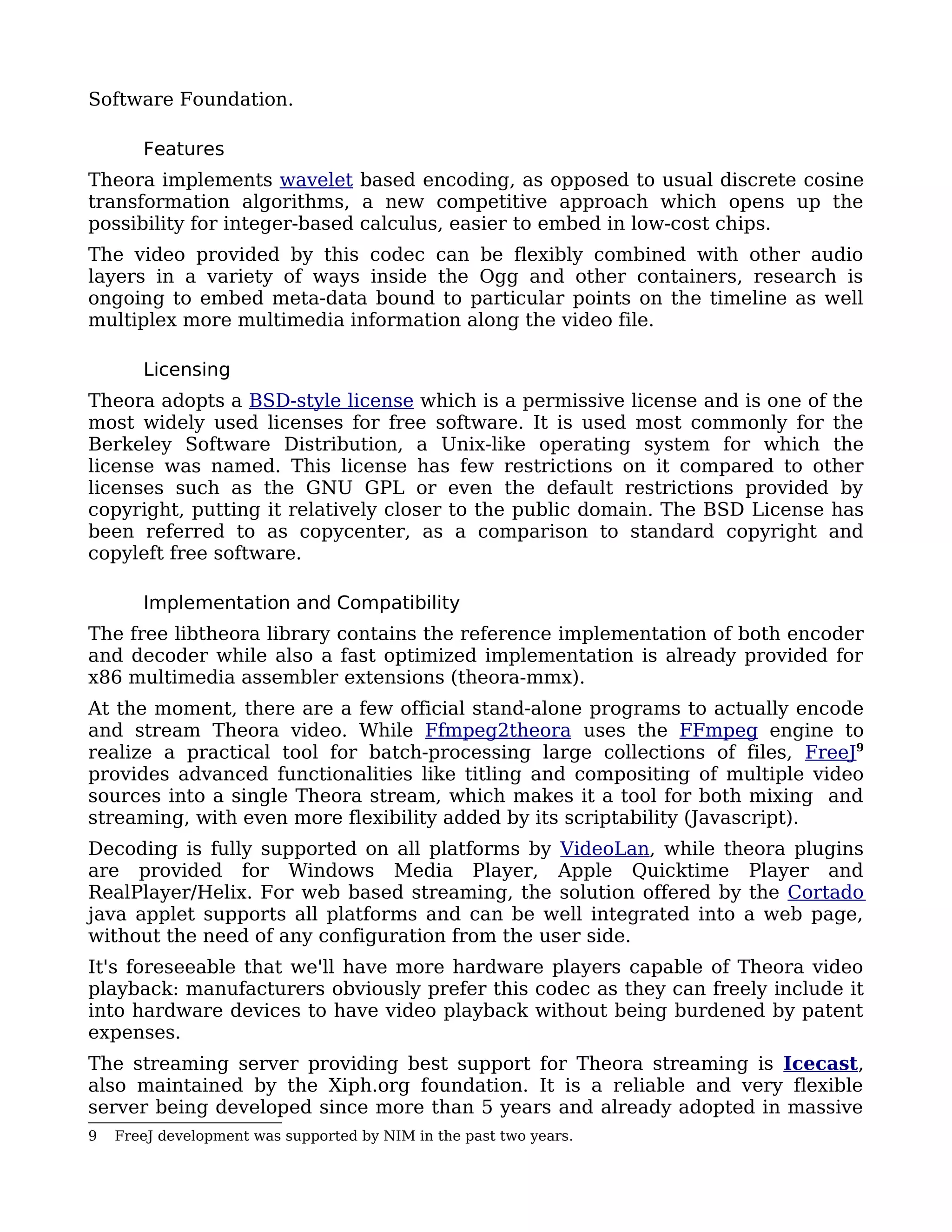 Software Foundation.

       Features
Theora implements wavelet based encoding, as opposed to usual discrete cosine
transformation algorithms, a new competitive approach which opens up the
possibility for integer-based calculus, easier to embed in low-cost chips.
The video provided by this codec can be flexibly combined with other audio
layers in a variety of ways inside the Ogg and other containers, research is
ongoing to embed meta-data bound to particular points on the timeline as well
multiplex more multimedia information along the video file.

       Licensing
Theora adopts a BSD-style license which is a permissive license and is one of the
most widely used licenses for free software. It is used most commonly for the
Berkeley Software Distribution, a Unix-like operating system for which the
license was named. This license has few restrictions on it compared to other
licenses such as the GNU GPL or even the default restrictions provided by
copyright, putting it relatively closer to the public domain. The BSD License has
been referred to as copycenter, as a comparison to standard copyright and
copyleft free software.

       Implementation and Compatibility
The free libtheora library contains the reference implementation of both encoder
and decoder while also a fast optimized implementation is already provided for
x86 multimedia assembler extensions (theora-mmx).
At the moment, there are a few official stand-alone programs to actually encode
and stream Theora video. While Ffmpeg2theora uses the FFmpeg engine to
realize a practical tool for batch-processing large collections of files, FreeJ9
provides advanced functionalities like titling and compositing of multiple video
sources into a single Theora stream, which makes it a tool for both mixing and
streaming, with even more flexibility added by its scriptability (Javascript).
Decoding is fully supported on all platforms by VideoLan, while theora plugins
are provided for Windows Media Player, Apple Quicktime Player and
RealPlayer/Helix. For web based streaming, the solution offered by the Cortado
java applet supports all platforms and can be well integrated into a web page,
without the need of any configuration from the user side.
It's foreseeable that we'll have more hardware players capable of Theora video
playback: manufacturers obviously prefer this codec as they can freely include it
into hardware devices to have video playback without being burdened by patent
expenses.
The streaming server providing best support for Theora streaming is Icecast,
also maintained by the Xiph.org foundation. It is a reliable and very flexible
server being developed since more than 5 years and already adopted in massive
9   FreeJ development was supported by NIM in the past two years.
 