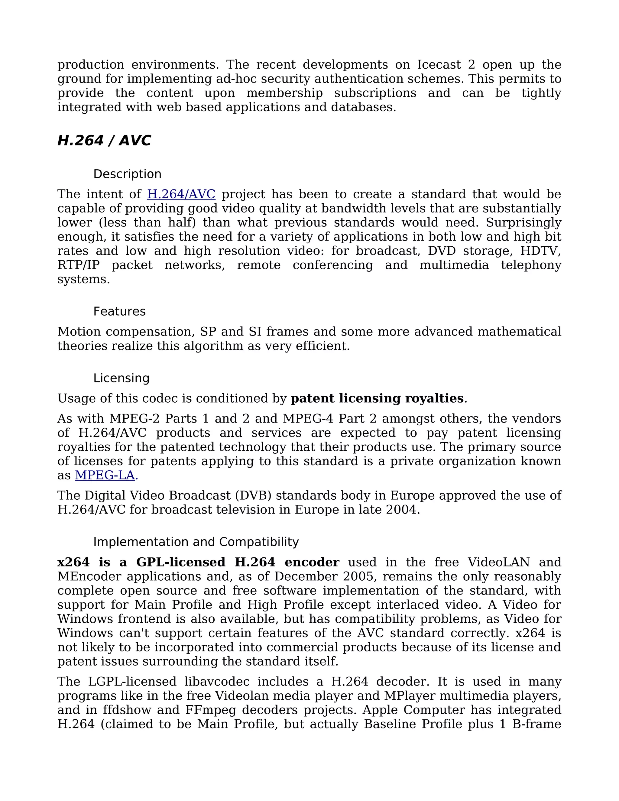 production environments. The recent developments on Icecast 2 open up the
ground for implementing ad-hoc security authentication schemes. This permits to
provide the content upon membership subscriptions and can be tightly
integrated with web based applications and databases.

H.264 / AVC

     Description
The intent of H.264/AVC project has been to create a standard that would be
capable of providing good video quality at bandwidth levels that are substantially
lower (less than half) than what previous standards would need. Surprisingly
enough, it satisfies the need for a variety of applications in both low and high bit
rates and low and high resolution video: for broadcast, DVD storage, HDTV,
RTP/IP packet networks, remote conferencing and multimedia telephony
systems.

     Features
Motion compensation, SP and SI frames and some more advanced mathematical
theories realize this algorithm as very efficient.

     Licensing
Usage of this codec is conditioned by patent licensing royalties.
As with MPEG-2 Parts 1 and 2 and MPEG-4 Part 2 amongst others, the vendors
of H.264/AVC products and services are expected to pay patent licensing
royalties for the patented technology that their products use. The primary source
of licenses for patents applying to this standard is a private organization known
as MPEG-LA.
The Digital Video Broadcast (DVB) standards body in Europe approved the use of
H.264/AVC for broadcast television in Europe in late 2004.

     Implementation and Compatibility
x264 is a GPL-licensed H.264 encoder used in the free VideoLAN and
MEncoder applications and, as of December 2005, remains the only reasonably
complete open source and free software implementation of the standard, with
support for Main Profile and High Profile except interlaced video. A Video for
Windows frontend is also available, but has compatibility problems, as Video for
Windows can't support certain features of the AVC standard correctly. x264 is
not likely to be incorporated into commercial products because of its license and
patent issues surrounding the standard itself.
The LGPL-licensed libavcodec includes a H.264 decoder. It is used in many
programs like in the free Videolan media player and MPlayer multimedia players,
and in ffdshow and FFmpeg decoders projects. Apple Computer has integrated
H.264 (claimed to be Main Profile, but actually Baseline Profile plus 1 B-frame
 