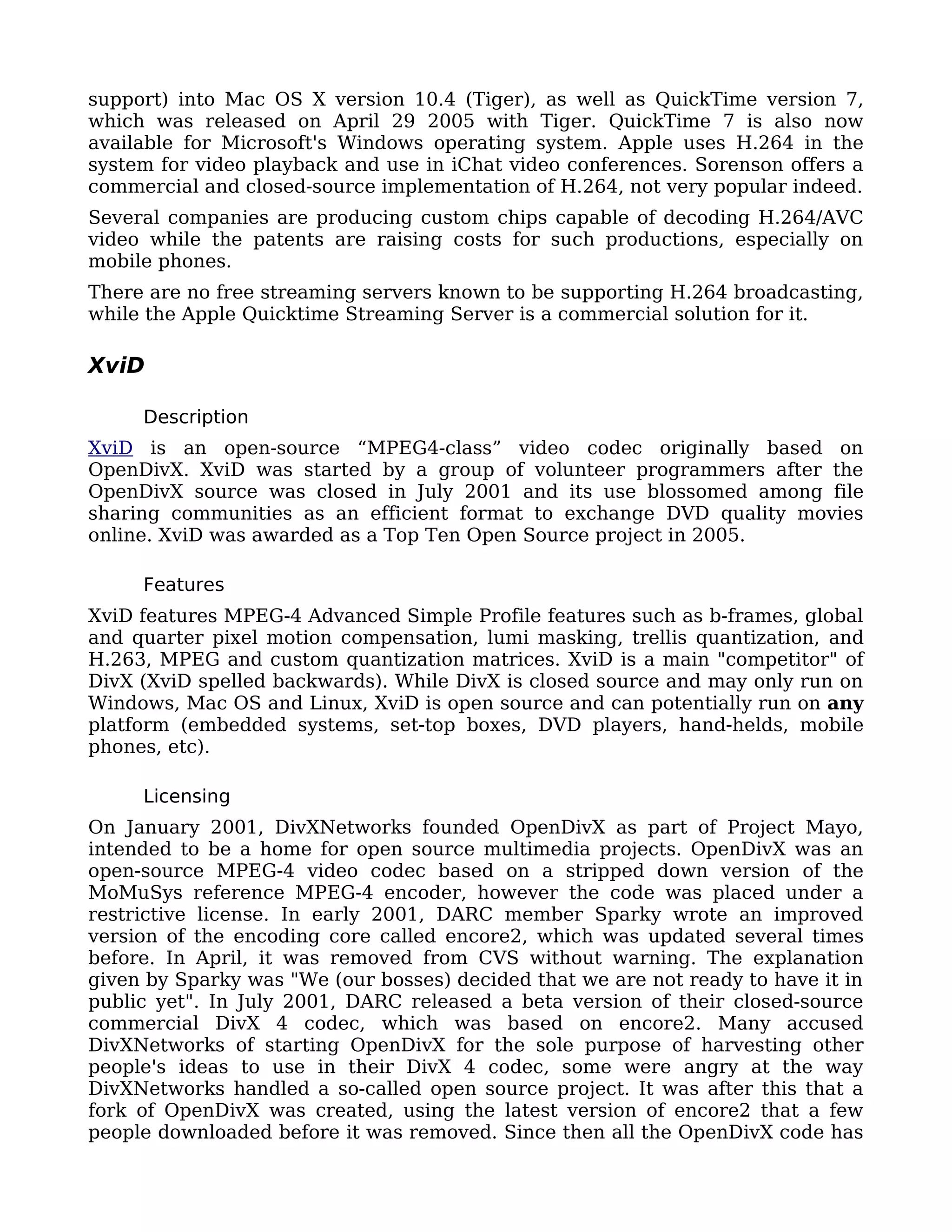 support) into Mac OS X version 10.4 (Tiger), as well as QuickTime version 7,
which was released on April 29 2005 with Tiger. QuickTime 7 is also now
available for Microsoft's Windows operating system. Apple uses H.264 in the
system for video playback and use in iChat video conferences. Sorenson offers a
commercial and closed-source implementation of H.264, not very popular indeed.
Several companies are producing custom chips capable of decoding H.264/AVC
video while the patents are raising costs for such productions, especially on
mobile phones.
There are no free streaming servers known to be supporting H.264 broadcasting,
while the Apple Quicktime Streaming Server is a commercial solution for it.

XviD

     Description
XviD is an open-source “MPEG4-class” video codec originally based on
OpenDivX. XviD was started by a group of volunteer programmers after the
OpenDivX source was closed in July 2001 and its use blossomed among file
sharing communities as an efficient format to exchange DVD quality movies
online. XviD was awarded as a Top Ten Open Source project in 2005.

     Features
XviD features MPEG-4 Advanced Simple Profile features such as b-frames, global
and quarter pixel motion compensation, lumi masking, trellis quantization, and
H.263, MPEG and custom quantization matrices. XviD is a main "competitor" of
DivX (XviD spelled backwards). While DivX is closed source and may only run on
Windows, Mac OS and Linux, XviD is open source and can potentially run on any
platform (embedded systems, set-top boxes, DVD players, hand-helds, mobile
phones, etc).

     Licensing
On January 2001, DivXNetworks founded OpenDivX as part of Project Mayo,
intended to be a home for open source multimedia projects. OpenDivX was an
open-source MPEG-4 video codec based on a stripped down version of the
MoMuSys reference MPEG-4 encoder, however the code was placed under a
restrictive license. In early 2001, DARC member Sparky wrote an improved
version of the encoding core called encore2, which was updated several times
before. In April, it was removed from CVS without warning. The explanation
given by Sparky was "We (our bosses) decided that we are not ready to have it in
public yet". In July 2001, DARC released a beta version of their closed-source
commercial DivX 4 codec, which was based on encore2. Many accused
DivXNetworks of starting OpenDivX for the sole purpose of harvesting other
people's ideas to use in their DivX 4 codec, some were angry at the way
DivXNetworks handled a so-called open source project. It was after this that a
fork of OpenDivX was created, using the latest version of encore2 that a few
people downloaded before it was removed. Since then all the OpenDivX code has
 